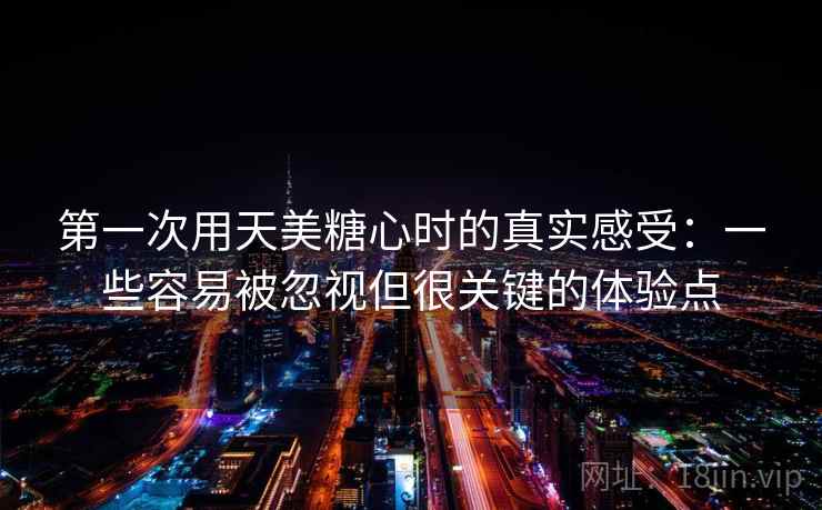 第一次用天美糖心时的真实感受:一些容易被忽视但很关键的体验点 第一次用天美糖心时的真实感受:一些容易被忽视但很关键的体验点