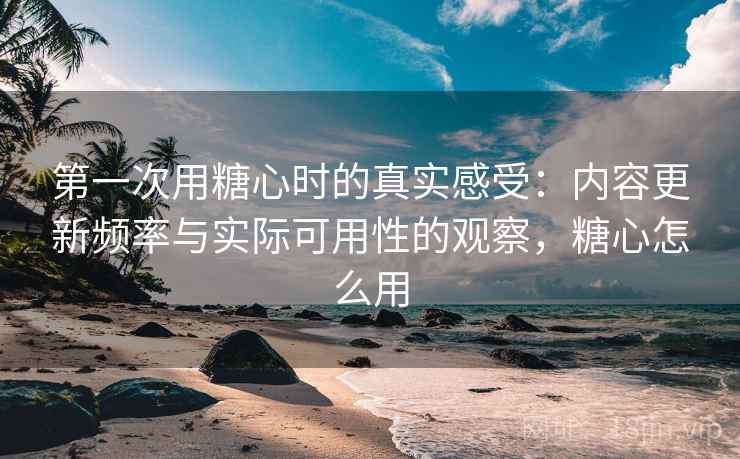 第一次用糖心时的真实感受：内容更新频率与实际可用性的观察，糖心怎么用