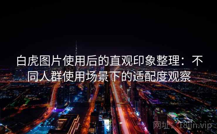 白虎图片使用后的直观印象整理:不同人群使用场景下的适配度观察 白虎图片使用后的直观印象整理:不同人群使用场景下的适配度观察