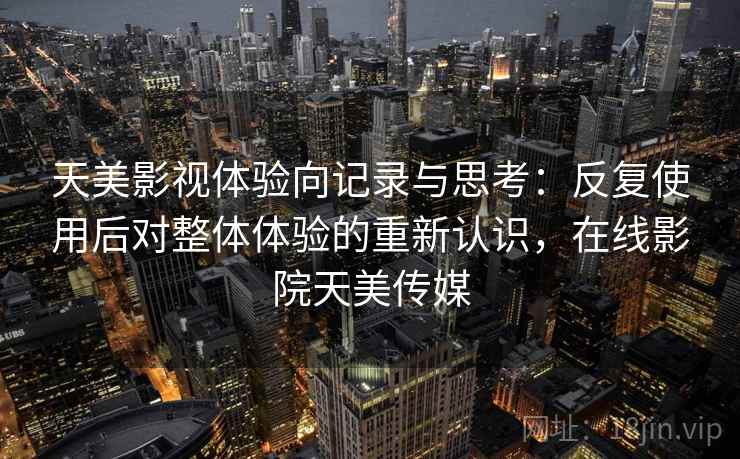 天美影视体验向记录与思考：反复使用后对整体体验的重新认识，在线影院天美传媒