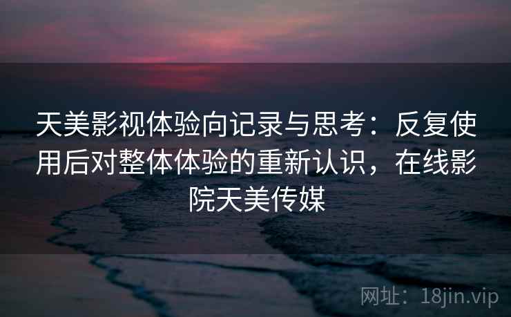 天美影视体验向记录与思考：反复使用后对整体体验的重新认识，在线影院天美传媒
