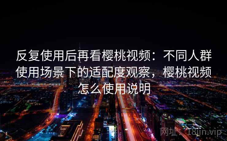 反复使用后再看樱桃视频：不同人群使用场景下的适配度观察，樱桃视频怎么使用说明