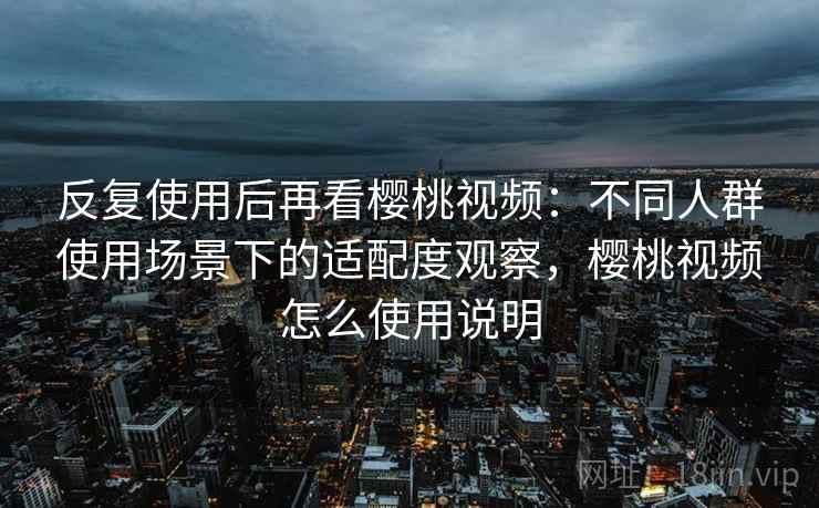 反复使用后再看樱桃视频：不同人群使用场景下的适配度观察，樱桃视频怎么使用说明