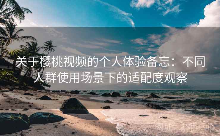 关于樱桃视频的个人体验备忘：不同人群使用场景下的适配度观察