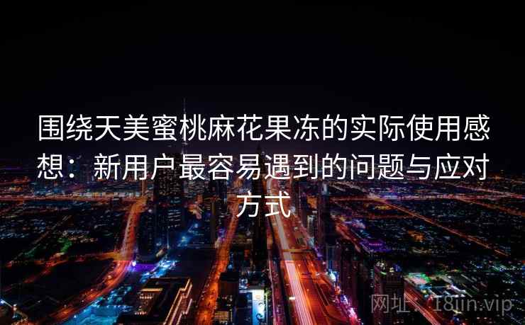 围绕天美蜜桃麻花果冻的实际使用感想：新用户最容易遇到的问题与应对方式
