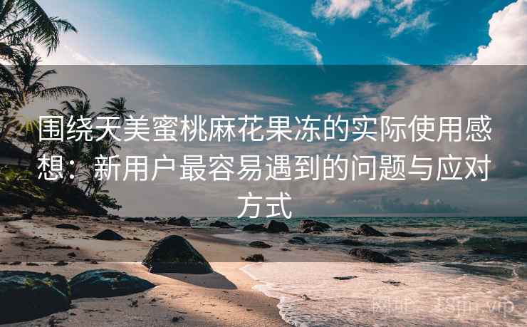 围绕天美蜜桃麻花果冻的实际使用感想：新用户最容易遇到的问题与应对方式