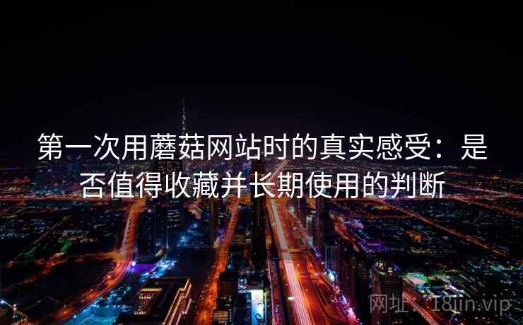 第一次用蘑菇网站时的真实感受:是否值得收藏并长期使用的判断 第一次用蘑菇网站时的真实感受:是否值得收藏并长期使用的判断