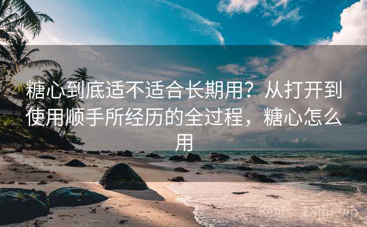 糖心到底适不适合长期用？从打开到使用顺手所经历的全过程，糖心怎么用
