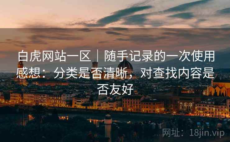 白虎网站一区|随手记录的一次使用感想:分类是否清晰,对查找内容是否友好 白虎网站一区|随手记录的一次使用感想:分类是否清晰,对查找内容是否友好