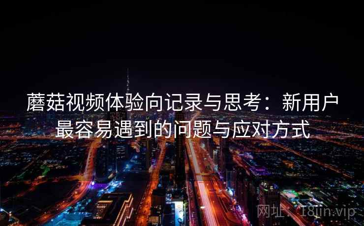 蘑菇视频体验向记录与思考:新用户最容易遇到的问题与应对方式 蘑菇视频体验向记录与思考:新用户最容易遇到的问题与应对方式