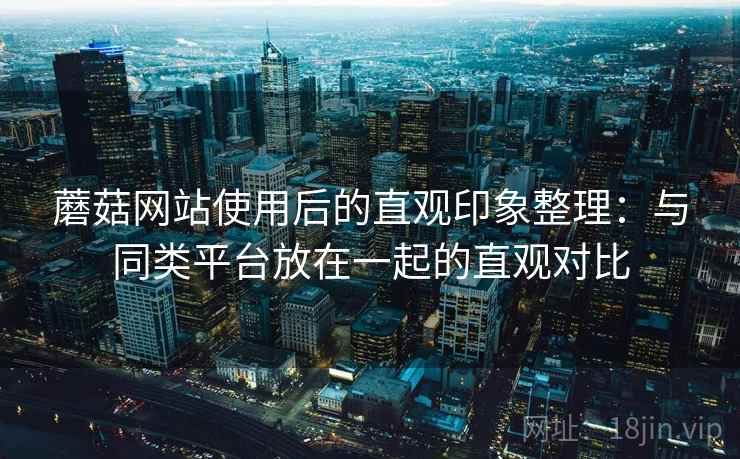蘑菇网站使用后的直观印象整理:与同类平台放在一起的直观对比 蘑菇网站使用后的直观印象整理:与同类平台放在一起的直观对比