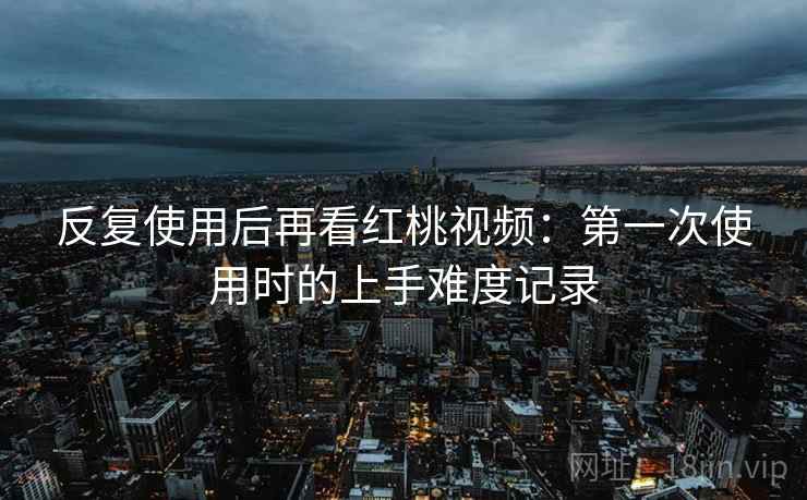 反复使用后再看红桃视频：第一次使用时的上手难度记录