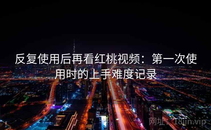 反复使用后再看红桃视频：第一次使用时的上手难度记录