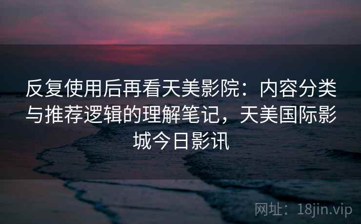 反复使用后再看天美影院:内容分类与推荐逻辑的理解笔记,天美国际影城今日影讯 反复使用后再看天美影院:内容分类与推荐逻辑的理解笔记,天美国际影城今日影讯