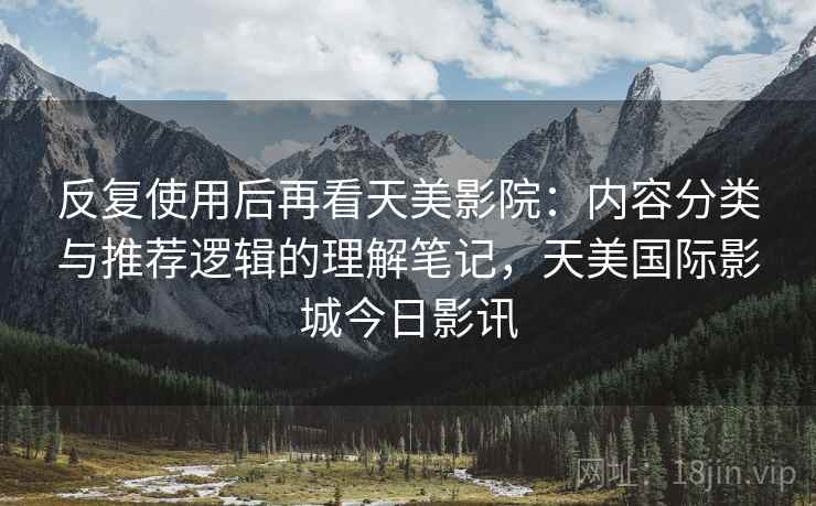 反复使用后再看天美影院:内容分类与推荐逻辑的理解笔记,天美国际影城今日影讯 反复使用后再看天美影院:内容分类与推荐逻辑的理解笔记,天美国际影城今日影讯