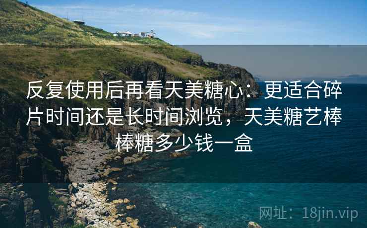 反复使用后再看天美糖心:更适合碎片时间还是长时间浏览,天美糖艺棒棒糖多少钱一盒 反复使用后再看天美糖心:更适合碎片时间还是长时间浏览,天美糖艺棒棒糖多少钱一盒