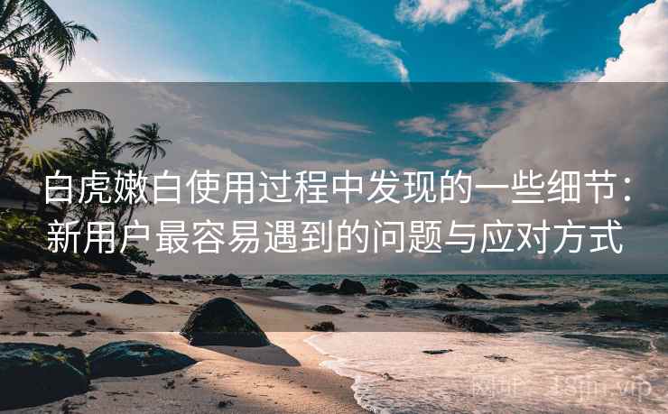 白虎嫩白使用过程中发现的一些细节：新用户最容易遇到的问题与应对方式