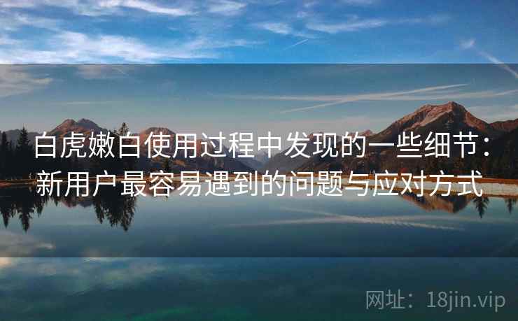 白虎嫩白使用过程中发现的一些细节：新用户最容易遇到的问题与应对方式