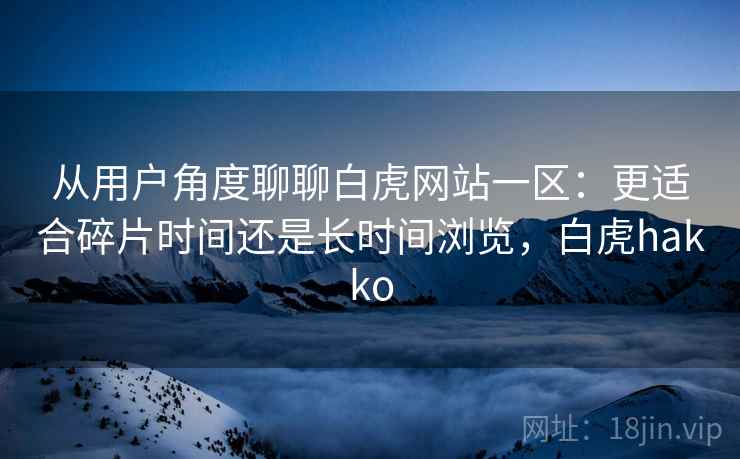 从用户角度聊聊白虎网站一区：更适合碎片时间还是长时间浏览，白虎hakko