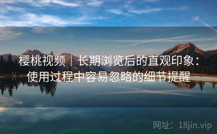 樱桃视频|长期浏览后的直观印象:使用过程中容易忽略的细节提醒 樱桃视频|长期浏览后的直观印象:使用过程中容易忽略的细节提醒